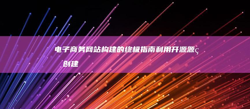 电子商务网站构建的终极指南：利用开源源码创建蓬勃发展的在线业务 (电子商务网站软件建设的核心是)