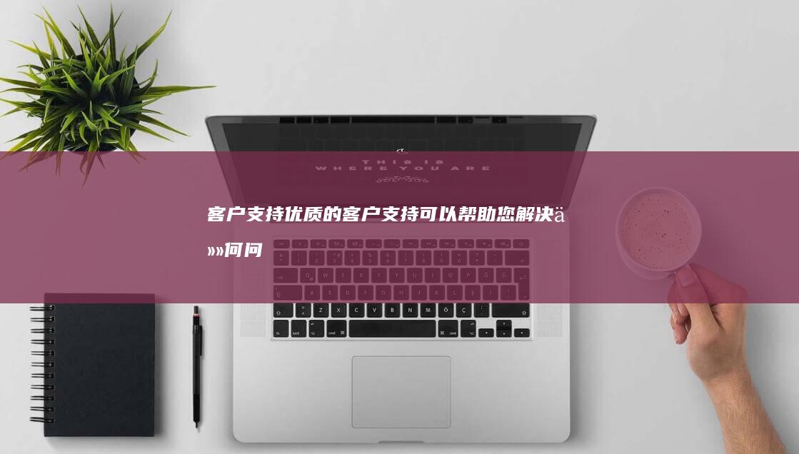 客户支持：优质的客户支持可以帮助您解决任何问题或疑问。 (客户支持是什么)