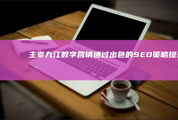 主宰九江数字营销：通过出色的 SEO 策略提升您的品牌知名度