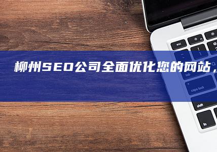 柳州SEO公司：全面优化您的网站，提升搜索排名和业务增长