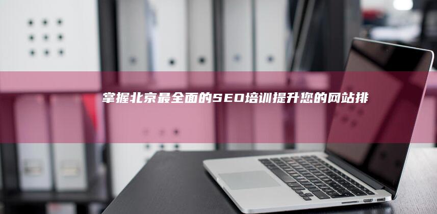 掌握北京最全面的SEO培训：提升您的网站排名和流量 (深度了解北京)