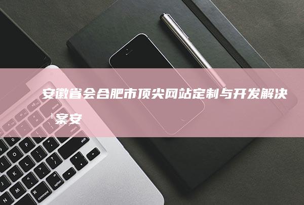 安徽省会合肥市顶尖网站定制与开发解决方案 (安徽省会合肥最新排名)