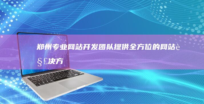 郑州专业网站开发团队：提供全方位的网站解决方案 (郑州专业网站建设公司)