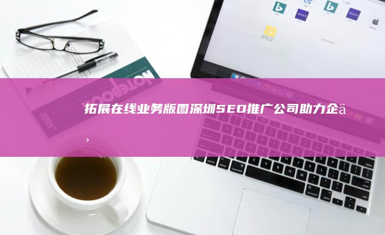 拓展在线业务版图：深圳SEO推广公司助力企业数字化转型腾飞 (拓展在线业务是什么)