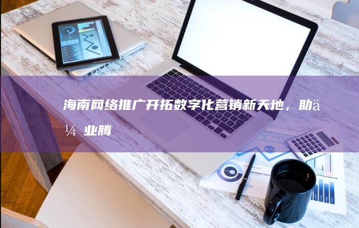 海南网络推广：开拓数字化营销新天地，助企业腾飞