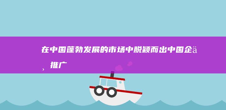 在中国蓬勃发展的市场中脱颖而出：中国企业推广的全面指南 (在中国蓬勃发展的互联网公司)