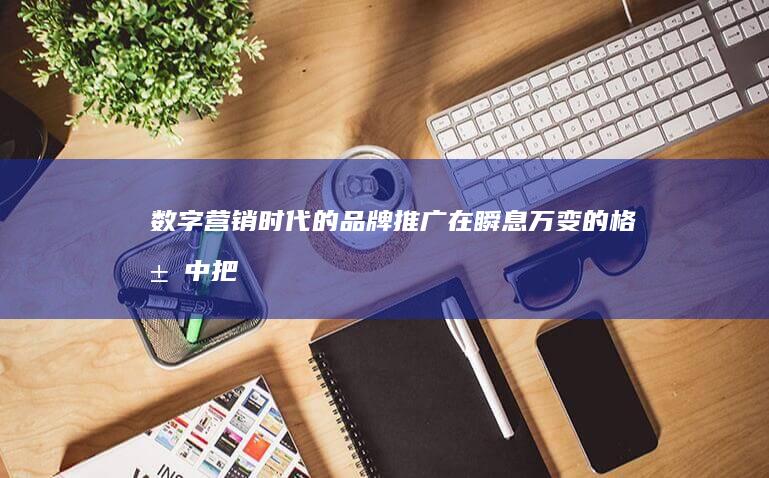 数字营销时代的品牌推广：在瞬息万变的格局中把握机遇 (数字营销时代下的消费者行为变化及企业应对策略本文)