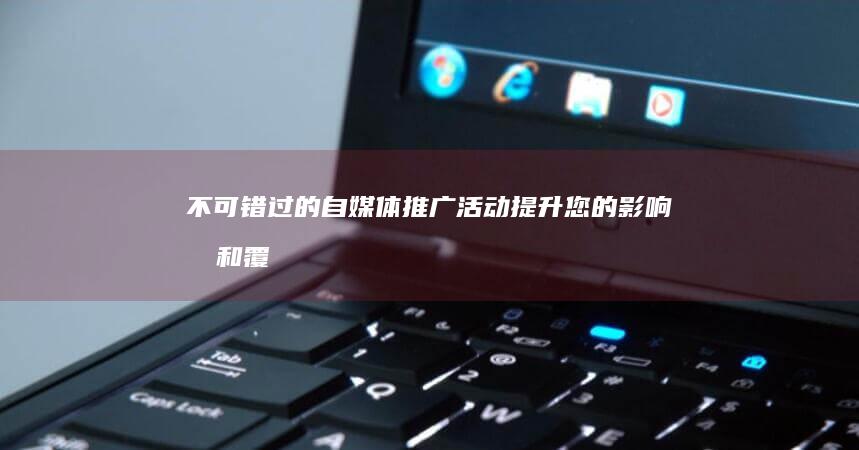 不可错过的自媒体推广活动：提升您的影响力和覆盖面 (不可错过的什么作文)