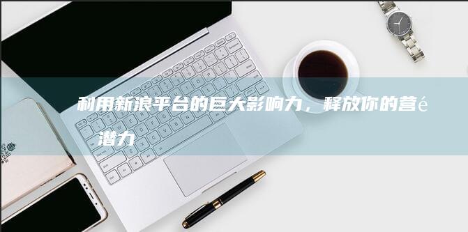利用新浪平台的巨大影响力，释放你的营销潜力 (利用新浪平台赚钱)