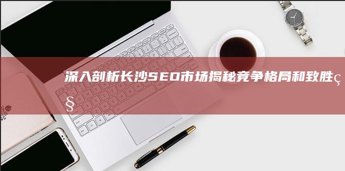 深入剖析长沙 SEO 市场：揭秘竞争格局和致胜秘诀 (深入剖析长沙疫情情况)