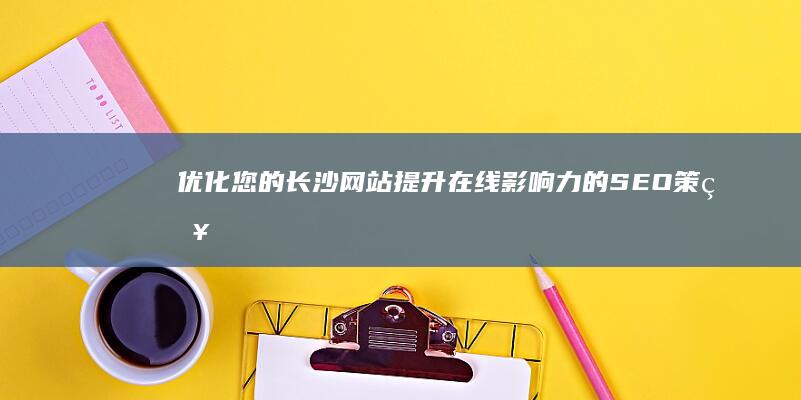 优化您的长沙网站：提升在线影响力的SEO策略 (长沙优化网站方法)