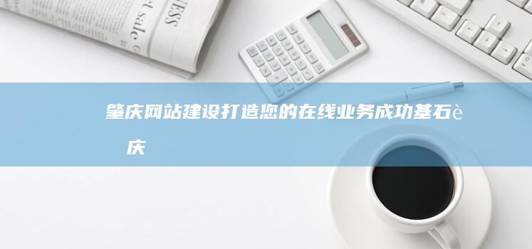 肇庆网站建设：打造您的在线业务成功基石 (肇庆网站建设的详细过程)