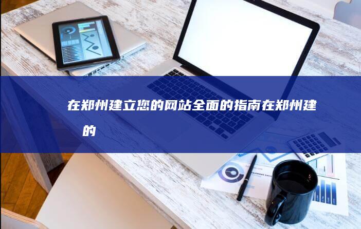 在郑州建立您的网站：全面的指南 (在郑州建厂的车企有哪些)
